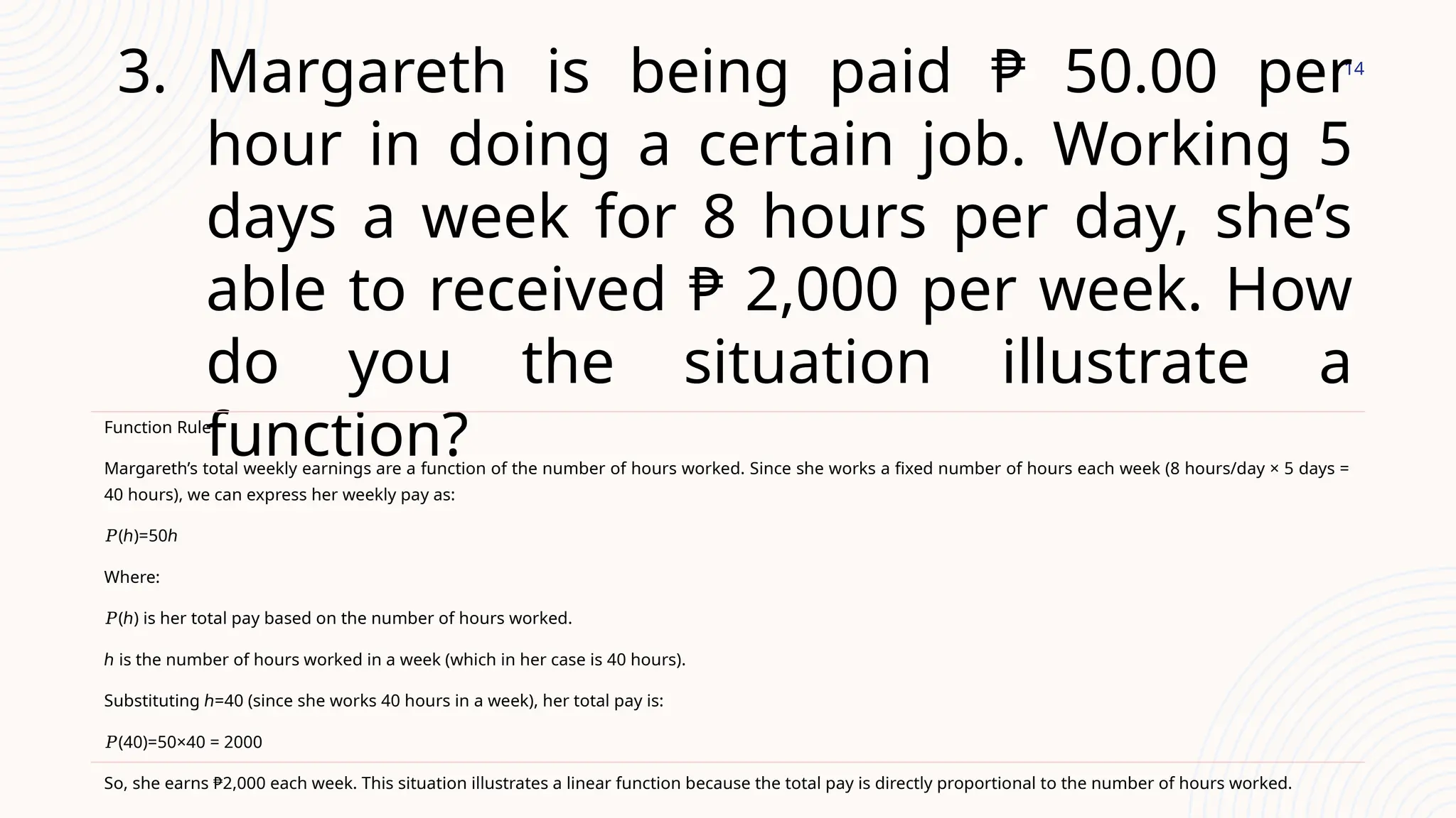 14
3. Margareth is being paid ₱ 50.00 per
hour in doing a certain job. Working 5
days a week for 8 hours per day, she’s
able to received ₱ 2,000 per week. How
do you the situation illustrate a
function?
Function Rule:
Margareth’s total weekly earnings are a function of the number of hours worked. Since she works a fixed number of hours each week (8 hours/day × 5 days =
40 hours), we can express her weekly pay as:
𝑃(ℎ)=50ℎ
Where:
𝑃(ℎ) is her total pay based on the number of hours worked.
ℎ is the number of hours worked in a week (which in her case is 40 hours).
Substituting ℎ=40 (since she works 40 hours in a week), her total pay is:
𝑃(40)=50×40 = 2000
So, she earns ₱2,000 each week. This situation illustrates a linear function because the total pay is directly proportional to the number of hours worked.
 