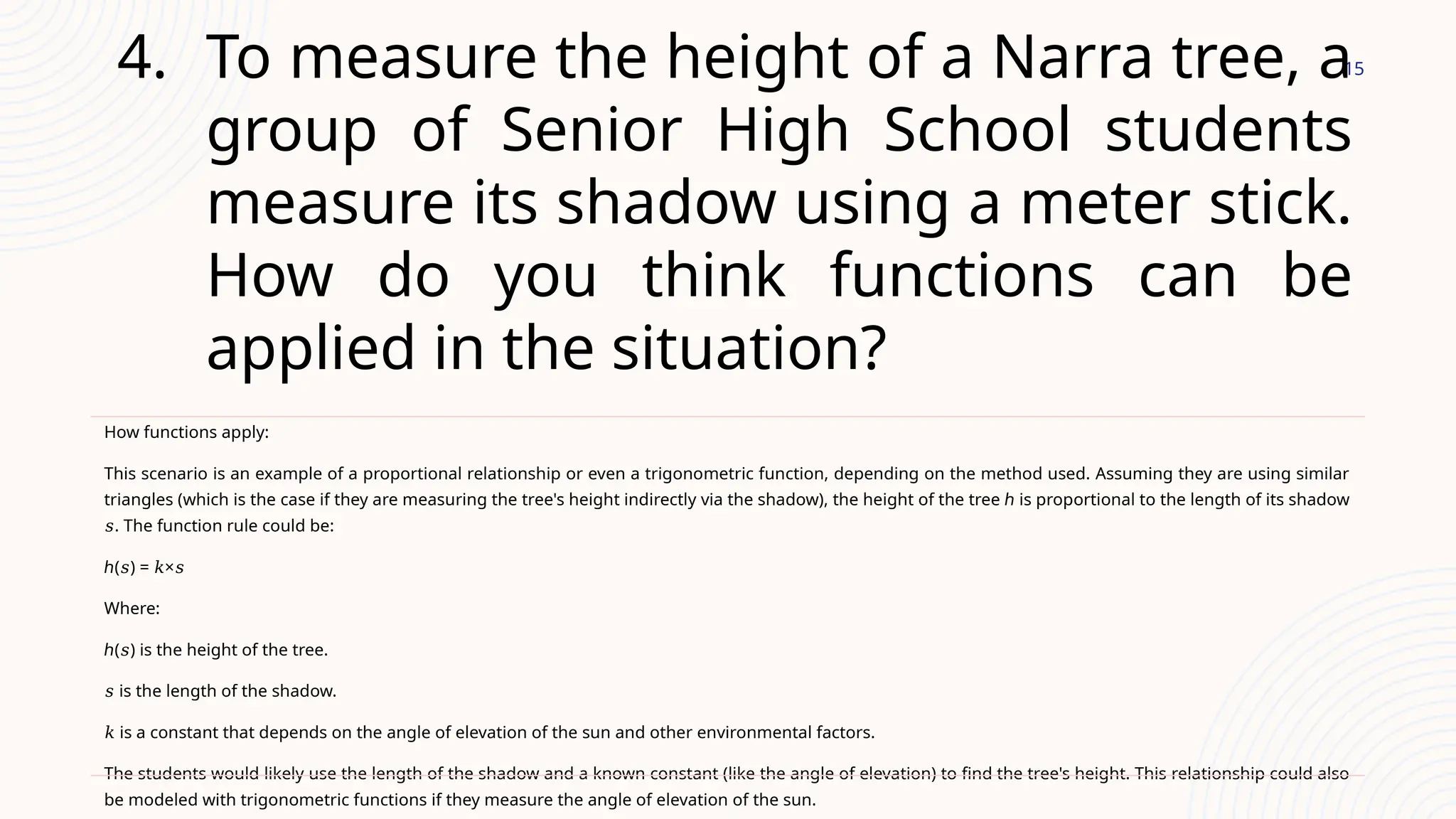 15
4. To measure the height of a Narra tree, a
group of Senior High School students
measure its shadow using a meter stick.
How do you think functions can be
applied in the situation?
How functions apply:
This scenario is an example of a proportional relationship or even a trigonometric function, depending on the method used. Assuming they are using similar
triangles (which is the case if they are measuring the tree's height indirectly via the shadow), the height of the tree ℎ is proportional to the length of its shadow
. The function rule could be:
𝑠
ℎ( ) = ×
𝑠 𝑘 𝑠
Where:
ℎ( ) is the height of the tree.
𝑠
𝑠 is the length of the shadow.
𝑘 is a constant that depends on the angle of elevation of the sun and other environmental factors.
The students would likely use the length of the shadow and a known constant (like the angle of elevation) to find the tree's height. This relationship could also
be modeled with trigonometric functions if they measure the angle of elevation of the sun.
 