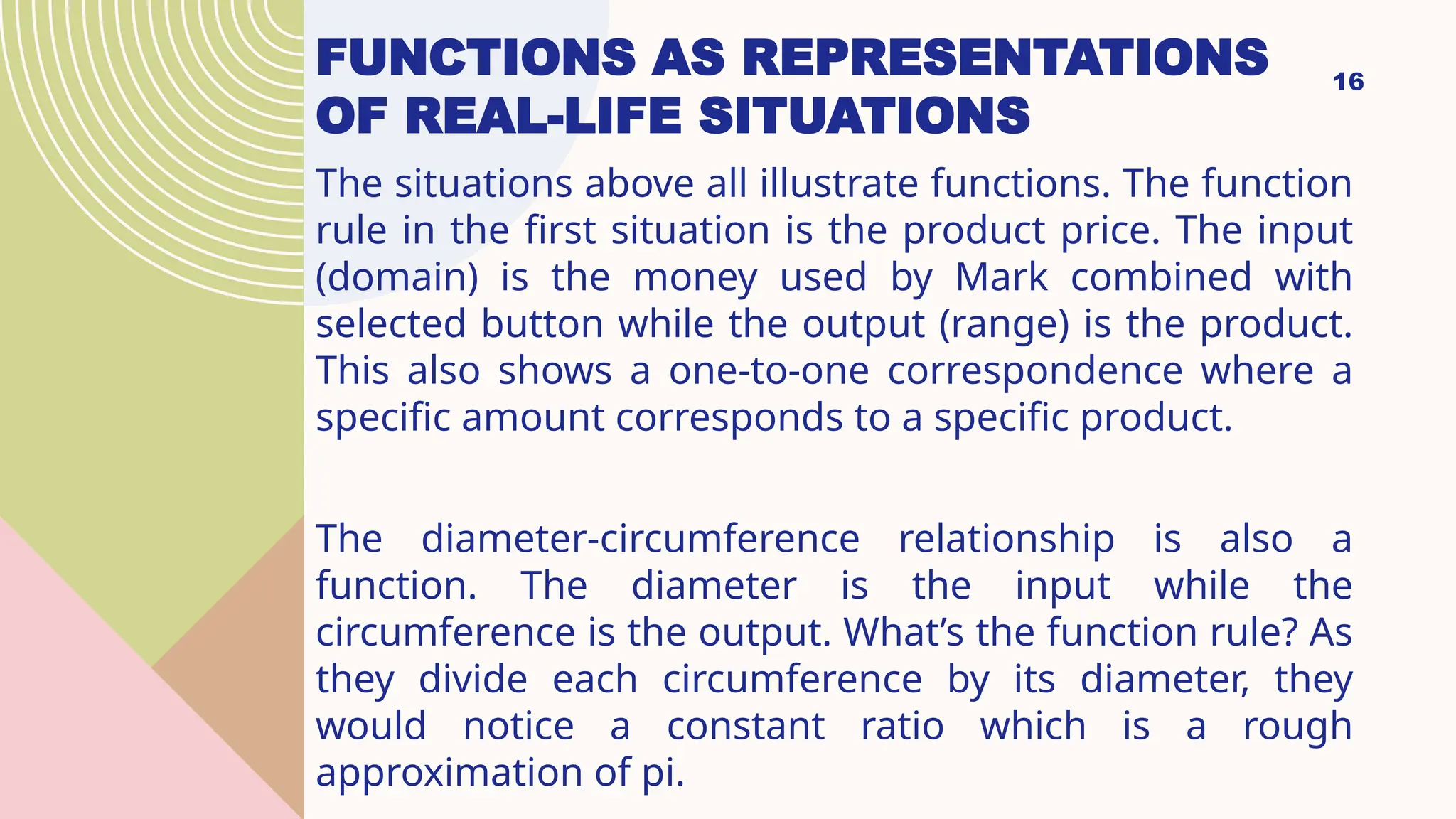 16
The situations above all illustrate functions. The function
rule in the first situation is the product price. The input
(domain) is the money used by Mark combined with
selected button while the output (range) is the product.
This also shows a one-to-one correspondence where a
specific amount corresponds to a specific product.
The diameter-circumference relationship is also a
function. The diameter is the input while the
circumference is the output. What’s the function rule? As
they divide each circumference by its diameter, they
would notice a constant ratio which is a rough
approximation of pi.
FUNCTIONS AS REPRESENTATIONS
OF REAL-LIFE SITUATIONS
 