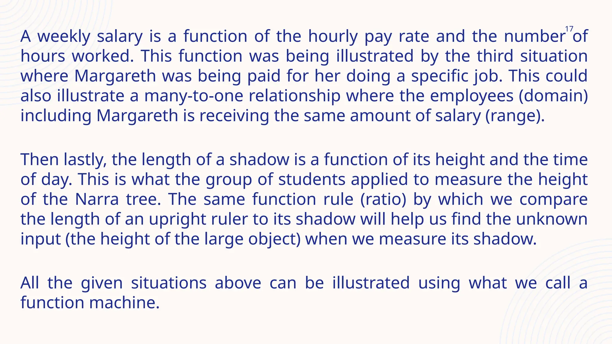 17
A weekly salary is a function of the hourly pay rate and the number of
hours worked. This function was being illustrated by the third situation
where Margareth was being paid for her doing a specific job. This could
also illustrate a many-to-one relationship where the employees (domain)
including Margareth is receiving the same amount of salary (range).
Then lastly, the length of a shadow is a function of its height and the time
of day. This is what the group of students applied to measure the height
of the Narra tree. The same function rule (ratio) by which we compare
the length of an upright ruler to its shadow will help us find the unknown
input (the height of the large object) when we measure its shadow.
All the given situations above can be illustrated using what we call a
function machine.
 