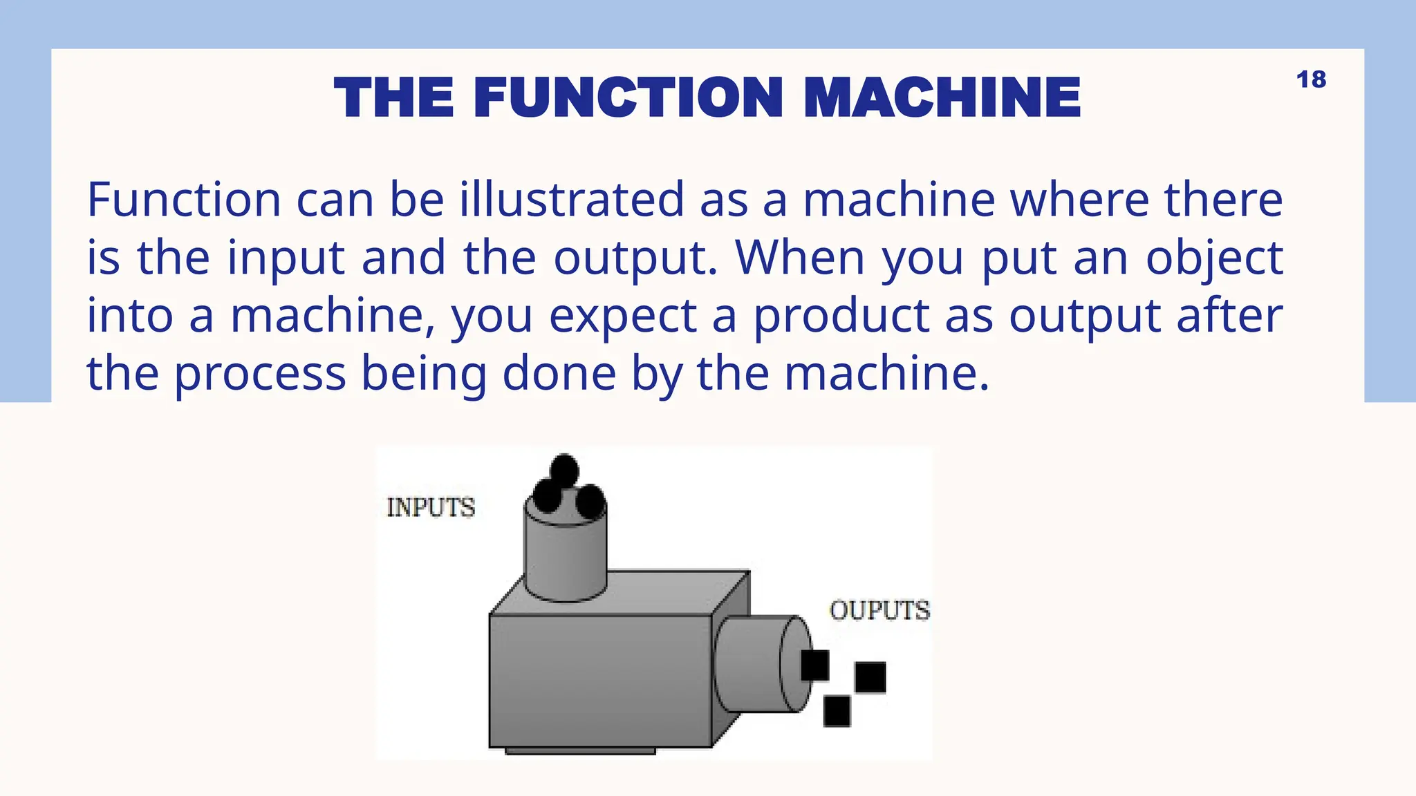 18
THE FUNCTION MACHINE
Function can be illustrated as a machine where there
is the input and the output. When you put an object
into a machine, you expect a product as output after
the process being done by the machine.
 