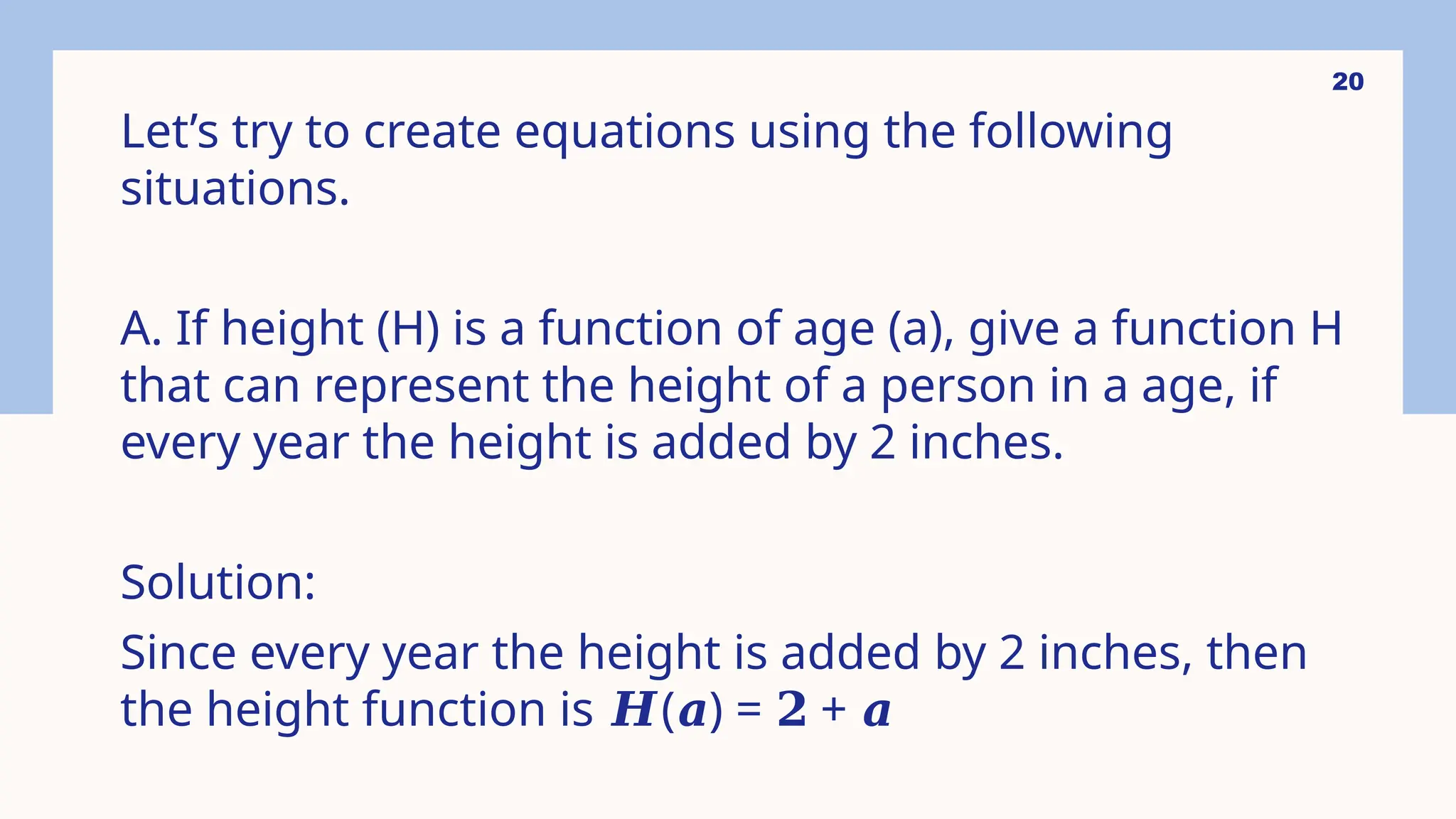 20
Let’s try to create equations using the following
situations.
A. If height (H) is a function of age (a), give a function H
that can represent the height of a person in a age, if
every year the height is added by 2 inches.
Solution:
Since every year the height is added by 2 inches, then
the height function is ( ) = +
𝑯 𝒂 𝟐 𝒂
 