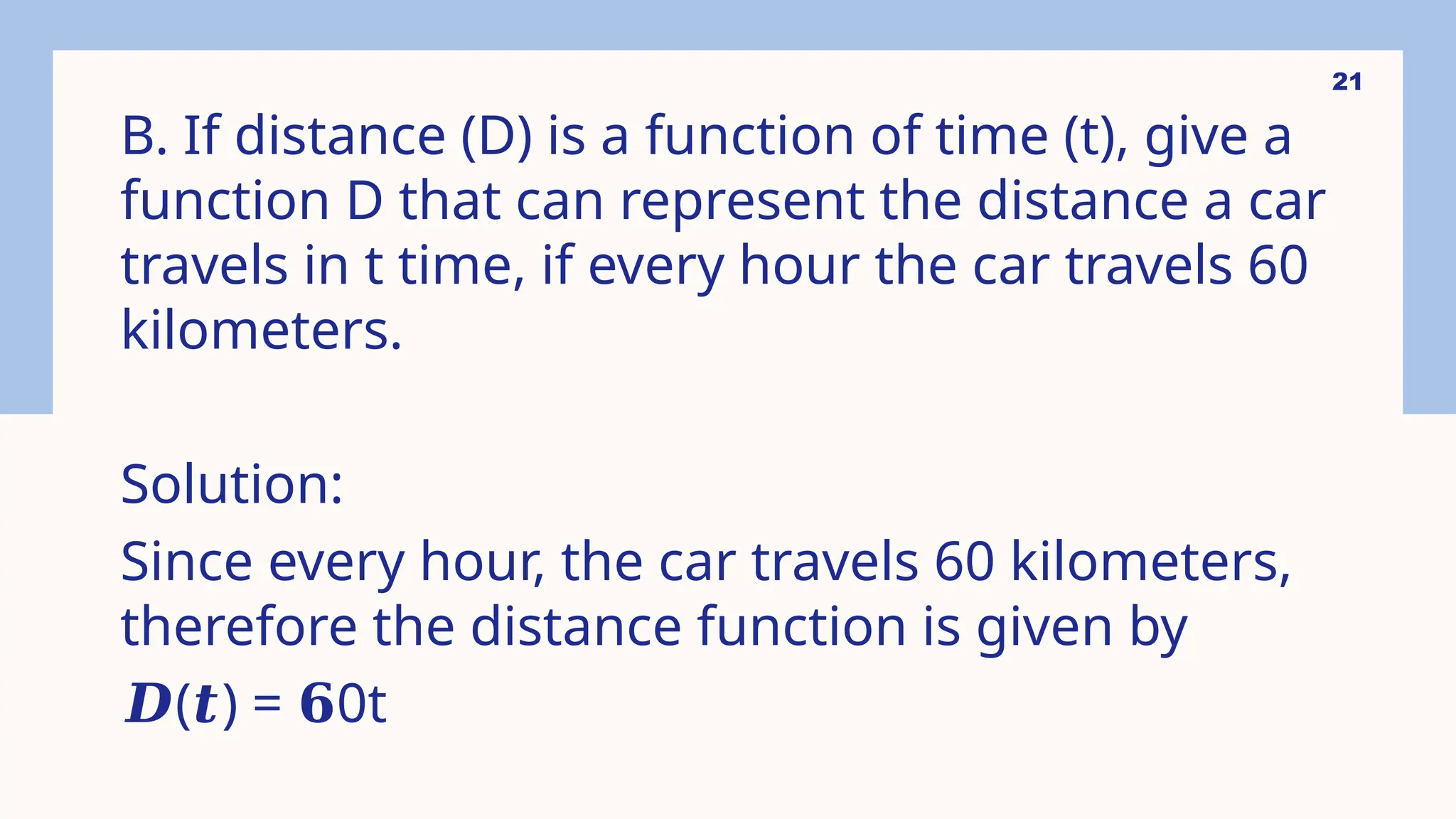 21
B. If distance (D) is a function of time (t), give a
function D that can represent the distance a car
travels in t time, if every hour the car travels 60
kilometers.
Solution:
Since every hour, the car travels 60 kilometers,
therefore the distance function is given by
𝑫( ) = 0t
𝒕 𝟔
 