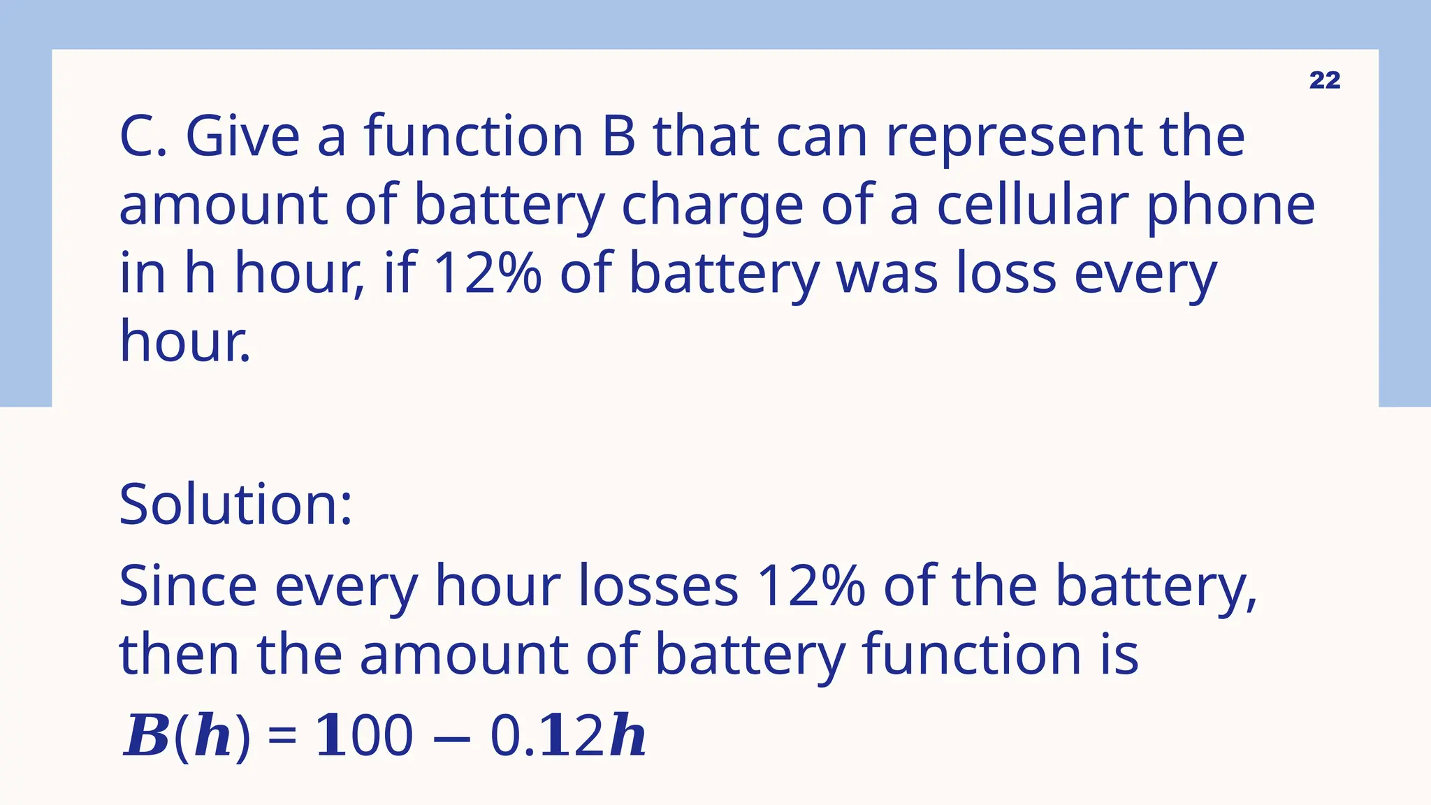 22
C. Give a function B that can represent the
amount of battery charge of a cellular phone
in h hour, if 12% of battery was loss every
hour.
Solution:
Since every hour losses 12% of the battery,
then the amount of battery function is
𝑩( ) = 00 0. 2
𝒉 𝟏 − 𝟏 𝒉
 