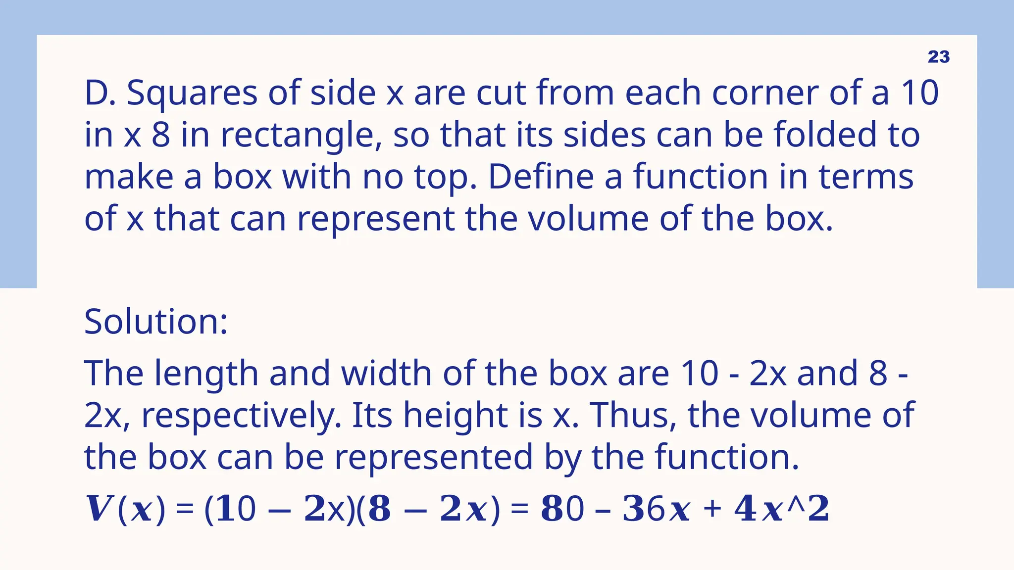 23
D. Squares of side x are cut from each corner of a 10
in x 8 in rectangle, so that its sides can be folded to
make a box with no top. Define a function in terms
of x that can represent the volume of the box.
Solution:
The length and width of the box are 10 - 2x and 8 -
2x, respectively. Its height is x. Thus, the volume of
the box can be represented by the function.
𝑽( ) = ( 0 x)( ) = 0 – 6 + ^
𝒙 𝟏 − 𝟐 𝟖 − 𝟐𝒙 𝟖 𝟑 𝒙 𝟒𝒙 𝟐
 