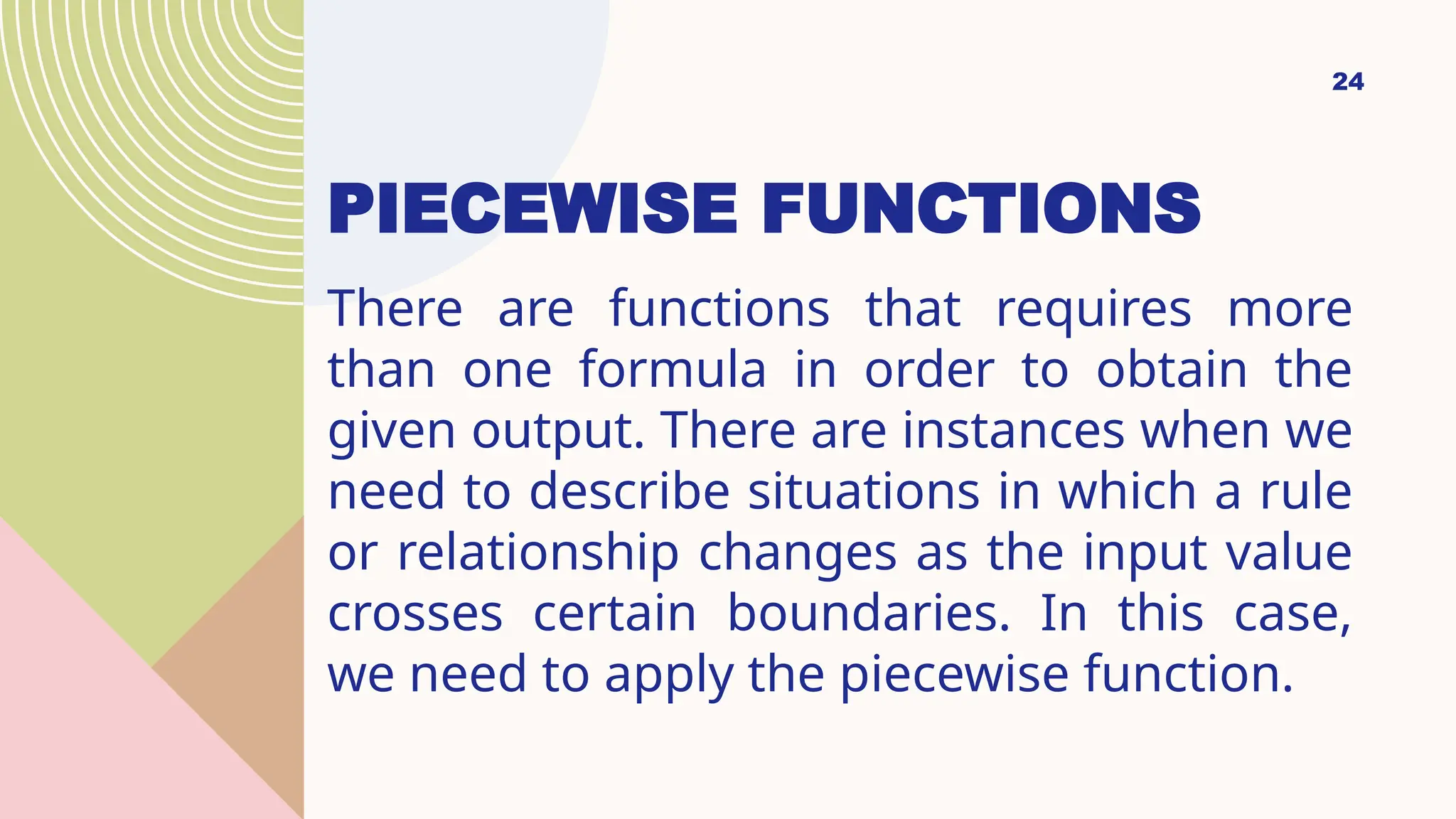 24
PIECEWISE FUNCTIONS
There are functions that requires more
than one formula in order to obtain the
given output. There are instances when we
need to describe situations in which a rule
or relationship changes as the input value
crosses certain boundaries. In this case,
we need to apply the piecewise function.
 