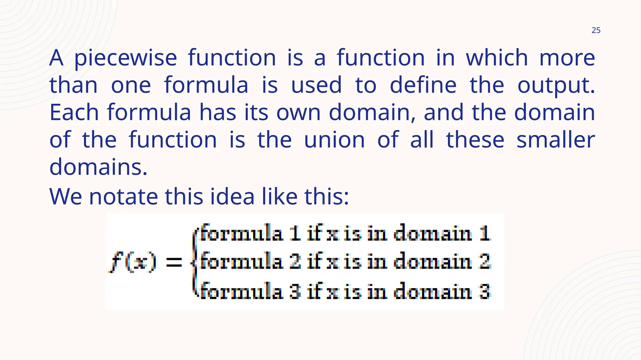 25
A piecewise function is a function in which more
than one formula is used to define the output.
Each formula has its own domain, and the domain
of the function is the union of all these smaller
domains.
We notate this idea like this:
 