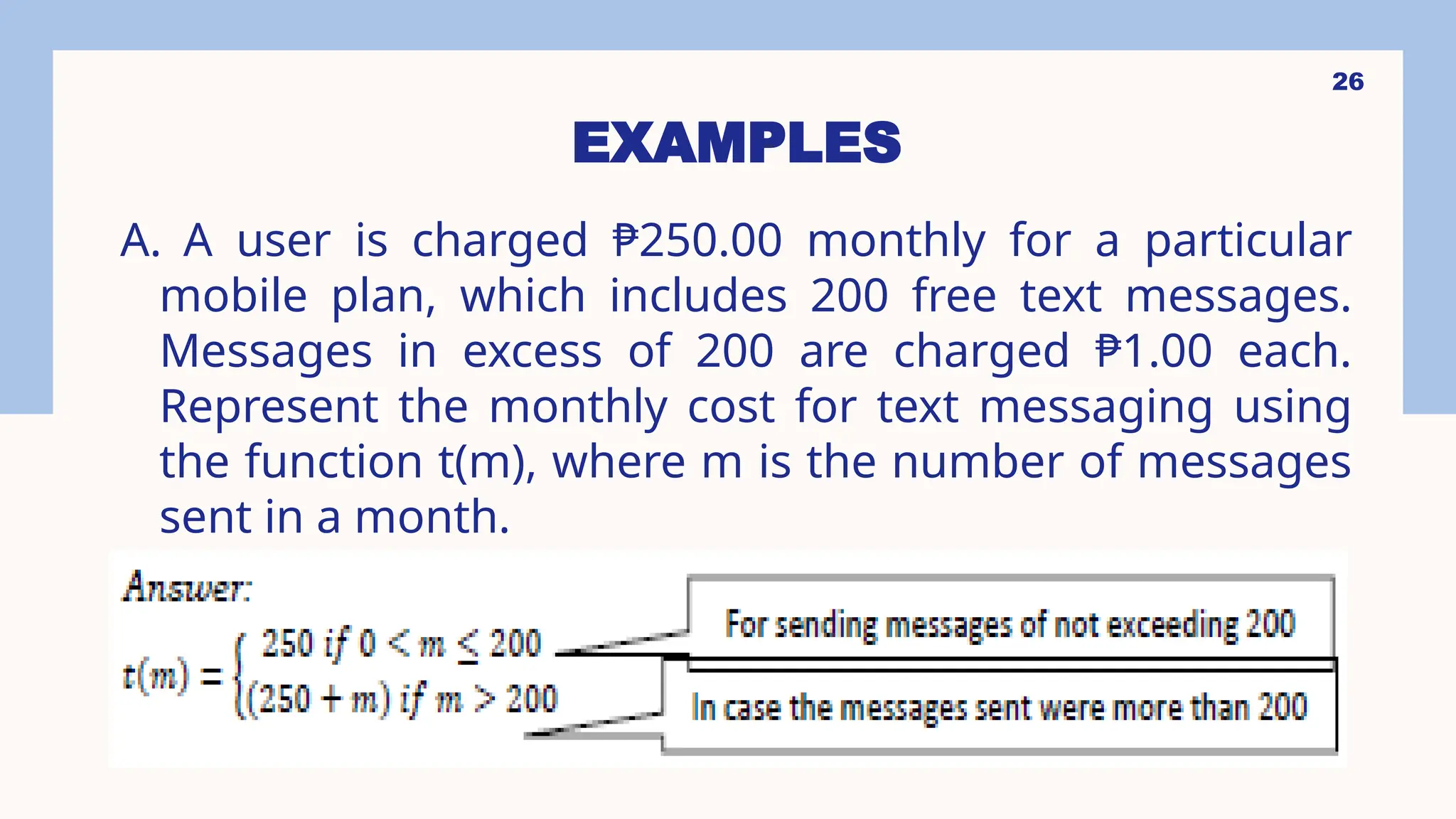 26
EXAMPLES
A. A user is charged ₱250.00 monthly for a particular
mobile plan, which includes 200 free text messages.
Messages in excess of 200 are charged ₱1.00 each.
Represent the monthly cost for text messaging using
the function t(m), where m is the number of messages
sent in a month.
 