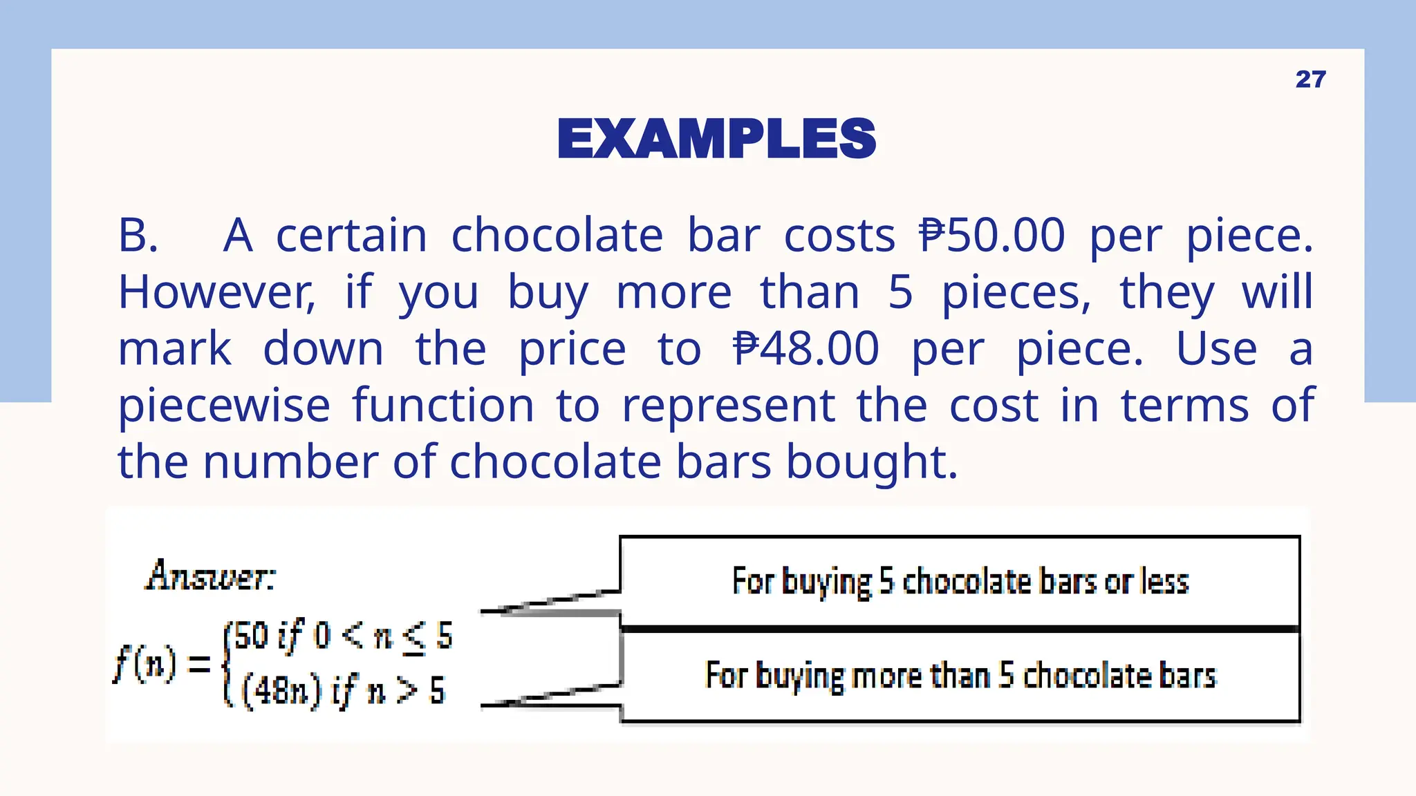 27
EXAMPLES
B. A certain chocolate bar costs ₱50.00 per piece.
However, if you buy more than 5 pieces, they will
mark down the price to ₱48.00 per piece. Use a
piecewise function to represent the cost in terms of
the number of chocolate bars bought.
 