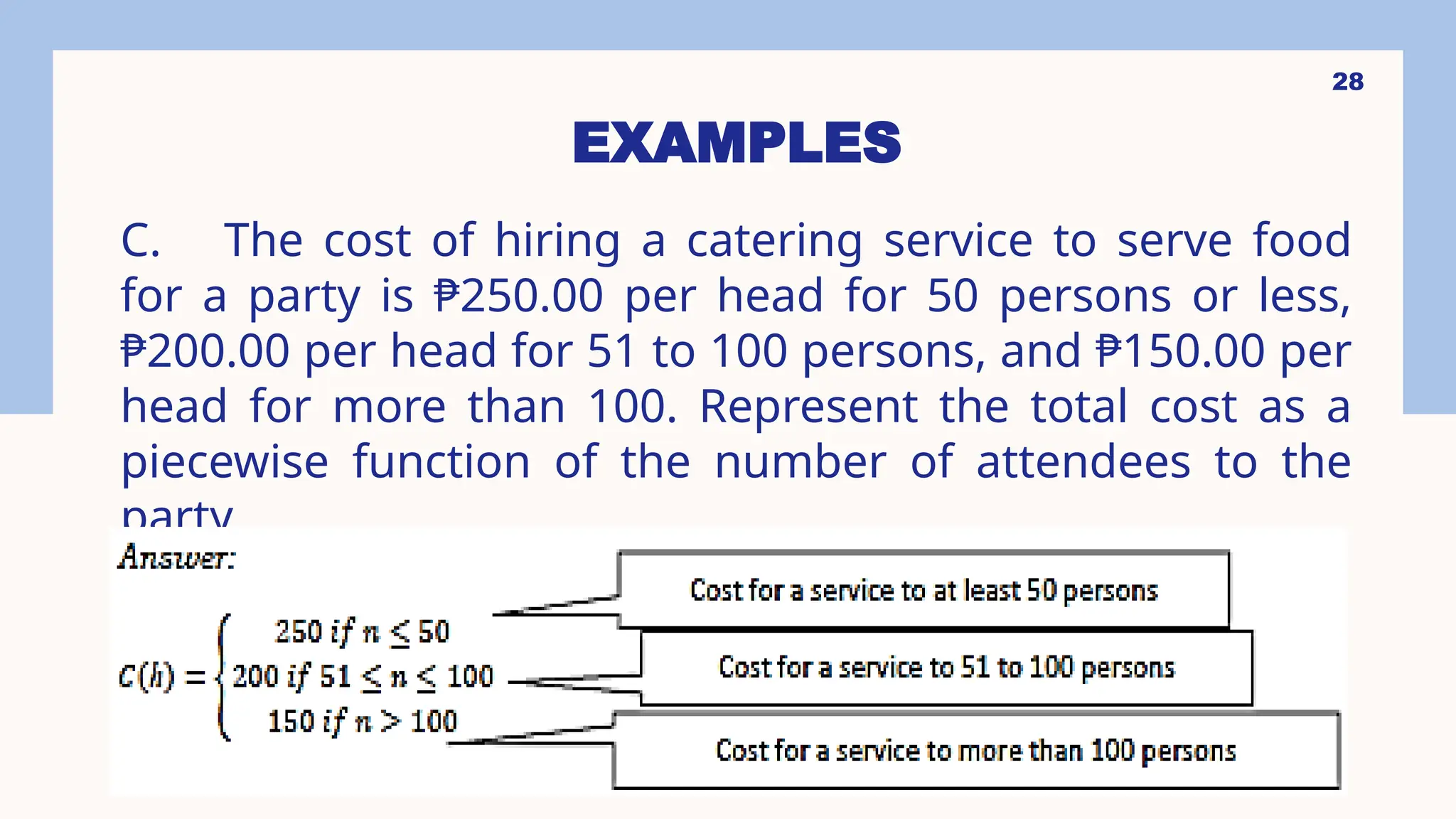 28
EXAMPLES
C. The cost of hiring a catering service to serve food
for a party is ₱250.00 per head for 50 persons or less,
₱200.00 per head for 51 to 100 persons, and ₱150.00 per
head for more than 100. Represent the total cost as a
piecewise function of the number of attendees to the
party.
 
