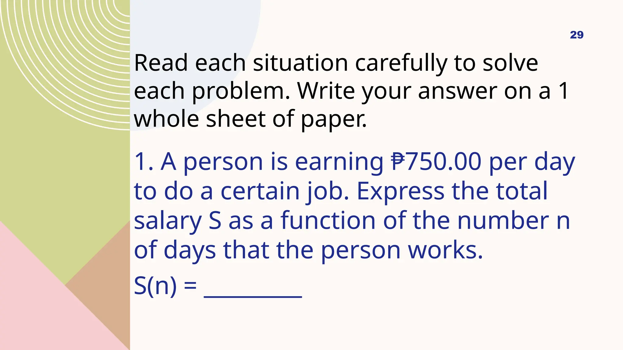 29
Read each situation carefully to solve
each problem. Write your answer on a 1
whole sheet of paper.
1. A person is earning ₱750.00 per day
to do a certain job. Express the total
salary S as a function of the number n
of days that the person works.
S(n) = _________
 