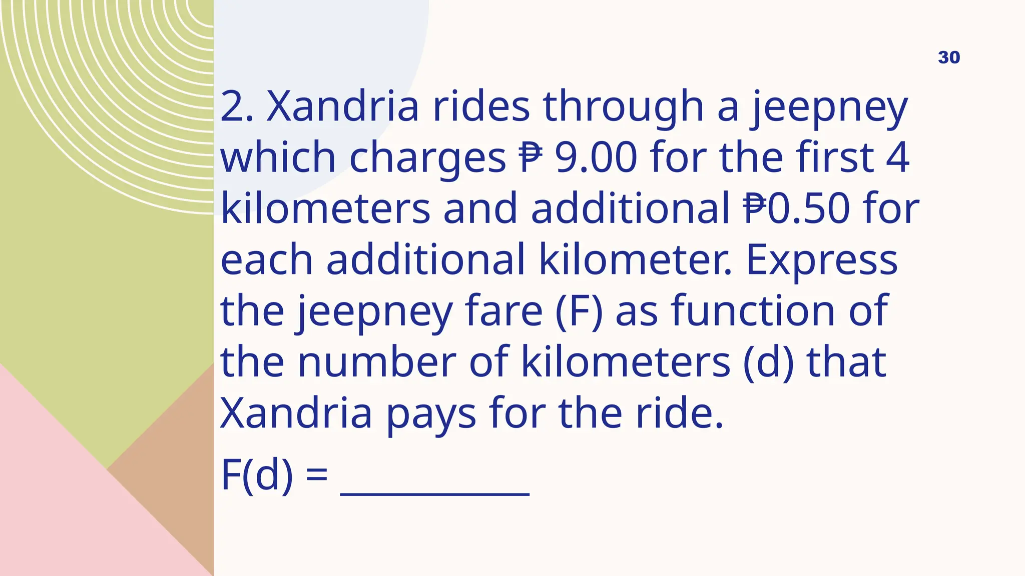 30
2. Xandria rides through a jeepney
which charges ₱ 9.00 for the first 4
kilometers and additional ₱0.50 for
each additional kilometer. Express
the jeepney fare (F) as function of
the number of kilometers (d) that
Xandria pays for the ride.
F(d) = __________
 
