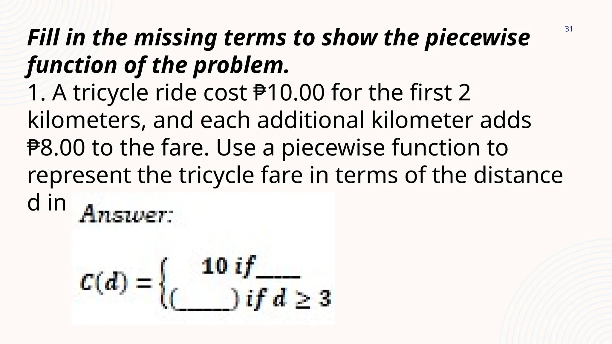 31
Fill in the missing terms to show the piecewise
function of the problem.
1. A tricycle ride cost ₱10.00 for the first 2
kilometers, and each additional kilometer adds
₱8.00 to the fare. Use a piecewise function to
represent the tricycle fare in terms of the distance
d in kilometers.
 