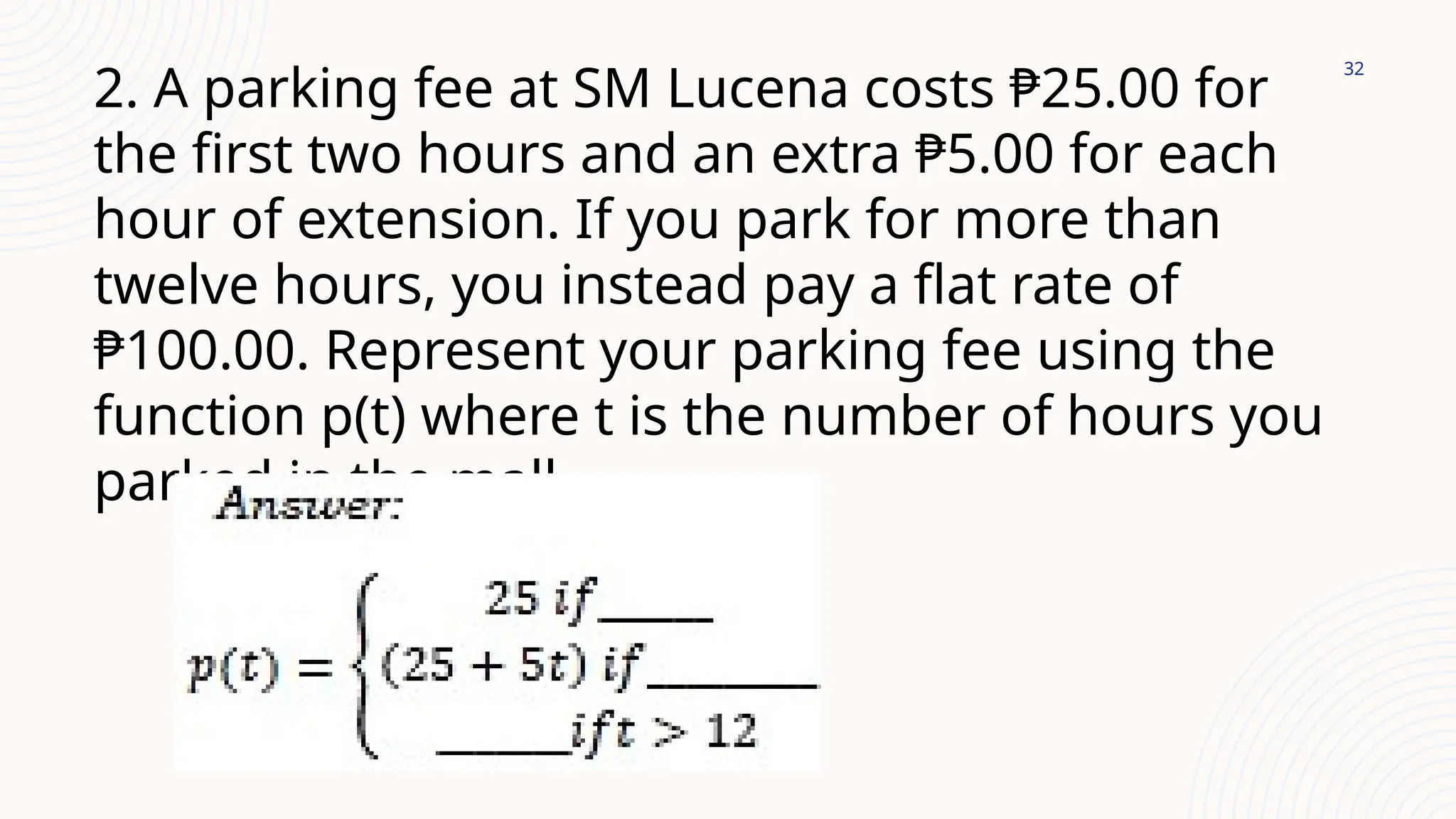 32
2. A parking fee at SM Lucena costs ₱25.00 for
the first two hours and an extra ₱5.00 for each
hour of extension. If you park for more than
twelve hours, you instead pay a flat rate of
₱100.00. Represent your parking fee using the
function p(t) where t is the number of hours you
parked in the mall.
 