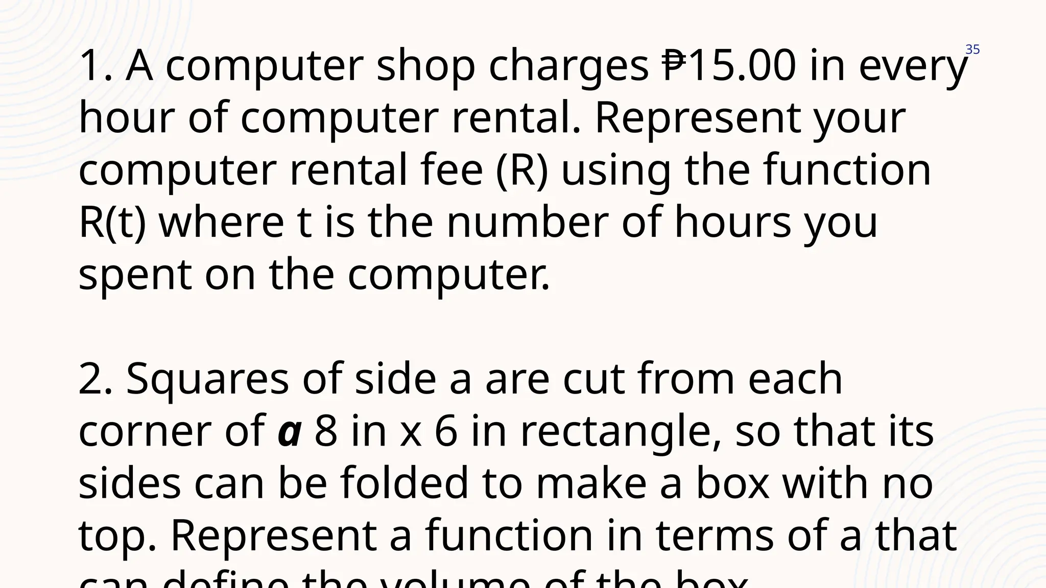 35
1. A computer shop charges ₱15.00 in every
hour of computer rental. Represent your
computer rental fee (R) using the function
R(t) where t is the number of hours you
spent on the computer.
2. Squares of side a are cut from each
corner of a 8 in x 6 in rectangle, so that its
sides can be folded to make a box with no
top. Represent a function in terms of a that
 