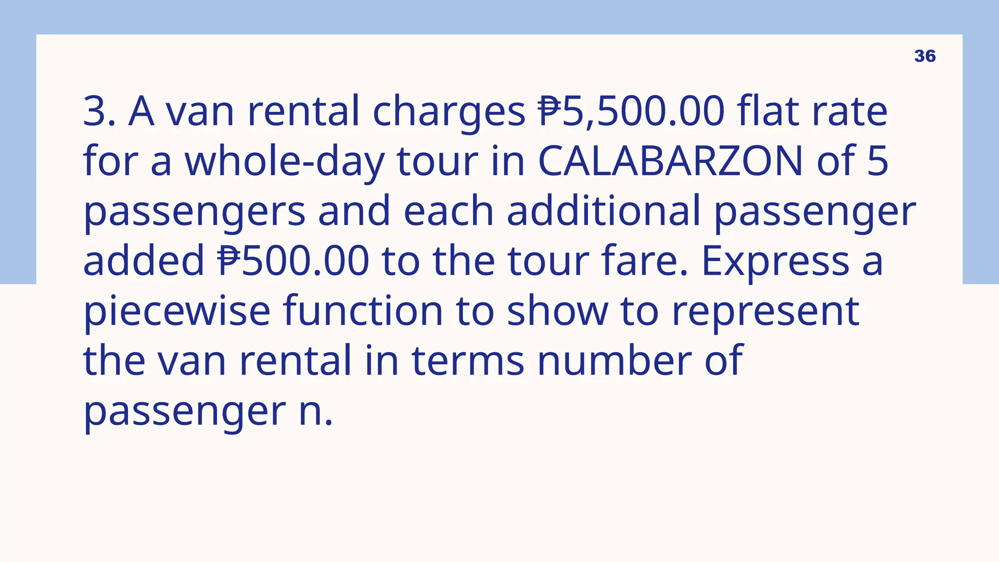 36
3. A van rental charges ₱5,500.00 flat rate
for a whole-day tour in CALABARZON of 5
passengers and each additional passenger
added ₱500.00 to the tour fare. Express a
piecewise function to show to represent
the van rental in terms number of
passenger n.
 