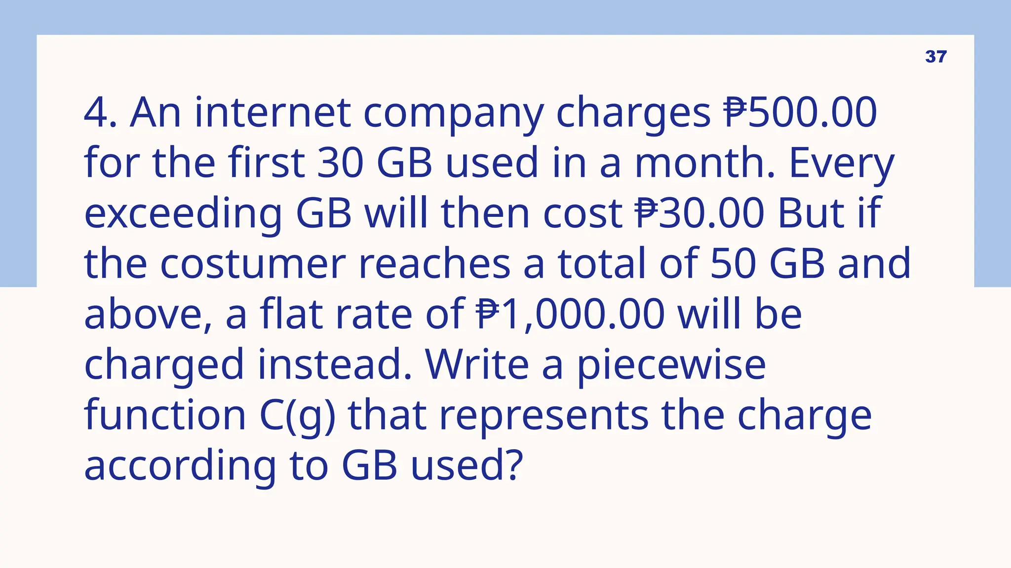 37
4. An internet company charges ₱500.00
for the first 30 GB used in a month. Every
exceeding GB will then cost ₱30.00 But if
the costumer reaches a total of 50 GB and
above, a flat rate of ₱1,000.00 will be
charged instead. Write a piecewise
function C(g) that represents the charge
according to GB used?
 