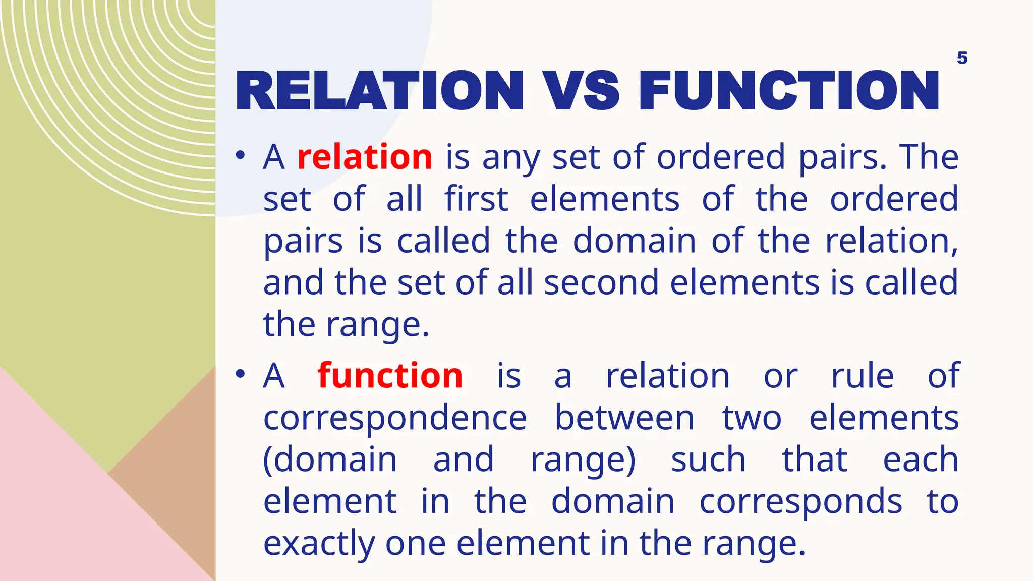RELATION VS FUNCTION
• A relation is any set of ordered pairs. The
set of all first elements of the ordered
pairs is called the domain of the relation,
and the set of all second elements is called
the range.
• A function is a relation or rule of
correspondence between two elements
(domain and range) such that each
element in the domain corresponds to
exactly one element in the range.
5
 