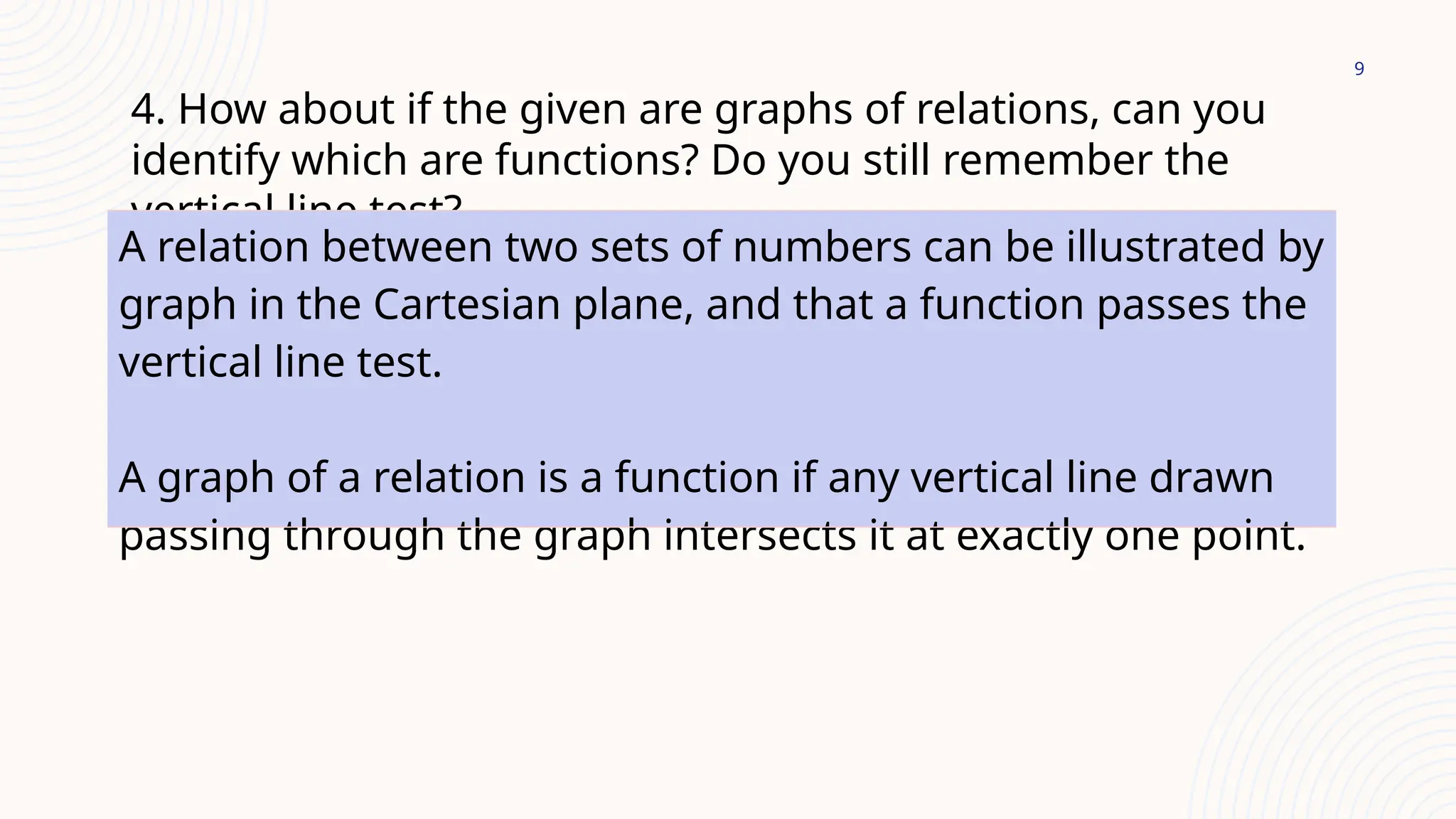 9
4. How about if the given are graphs of relations, can you
identify which are functions? Do you still remember the
vertical line test?
A relation between two sets of numbers can be illustrated by
graph in the Cartesian plane, and that a function passes the
vertical line test.
A graph of a relation is a function if any vertical line drawn
passing through the graph intersects it at exactly one point.
 
