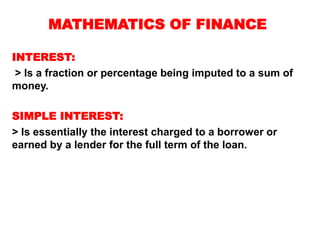 MATHEMATICS OF FINANCE
INTEREST:
> Is a fraction or percentage being imputed to a sum of
money.
SIMPLE INTEREST:
> Is essentially the interest charged to a borrower or
earned by a lender for the full term of the loan.
 