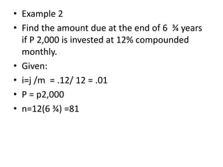 • Example 2
• Find the amount due at the end of 6 ¾ years
if P 2,000 is invested at 12% compounded
monthly.
• Given:
• i=j /m = .12/ 12 = .01
• P = p2,000
• n=12(6 ¾) =81
 