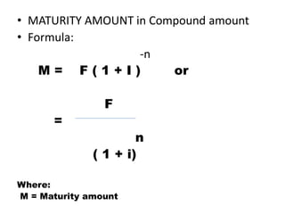 • MATURITY AMOUNT in Compound amount
• Formula:
-n
M = F ( 1 + I ) or
F
=
n
( 1 + i)
Where:
M = Maturity amount
 