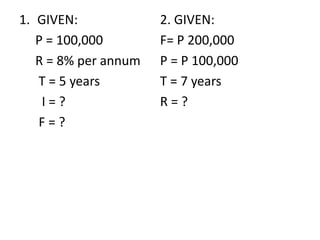1. GIVEN:
P = 100,000
R = 8% per annum
T = 5 years
I = ?
F = ?
2. GIVEN:
F= P 200,000
P = P 100,000
T = 7 years
R = ?
 