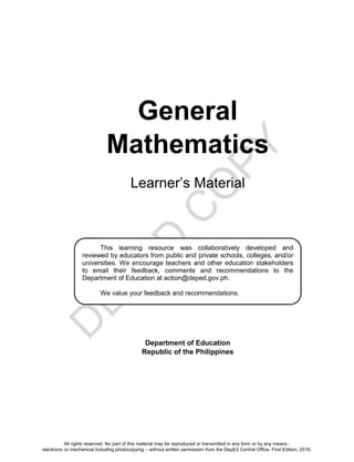 D
E
P
E
D
C
O
P
Y
General
Mathematics
Learner’s Material
Department of Education
Republic of the Philippines
This learning resource was collaboratively developed and
reviewed by educators from public and private schools, colleges, and/or
universities. We encourage teachers and other education stakeholders
to email their feedback, comments and recommendations to the
Department of Education at action@deped.gov.ph.
We value your feedback and recommendations.
All rights reserved. No part of this material may be reproduced or transmitted in any form or by any means -
electronic or mechanical including photocopying – without written permission from the DepEd Central Office. First Edition, 2016.
 