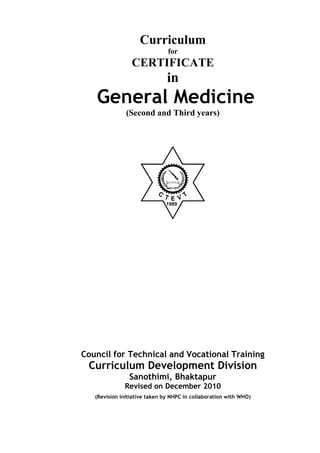 Curriculum
for
CERTIFICATE
in
General Medicine
(Second and Third years)
1989
Council for Technical and Vocational Training
Curriculum Development Division
Sanothimi, Bhaktapur
Revised on December 2010
(Revision initiative taken by NHPC in collaboration with WHO)
 