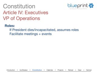 Constitution
                                                                          blueprint
                                                                                        TECHNOLOGY FOR NON-PROFITS



Article IV: Executives
VP of Operations
Roles:
  
If President dies/incapacitated, assumes roles
  
Facilitate meetings + events




 Introduction   l   Ice Breaker   l   Constitution   l   Calendar   l   Projects   l   Retreat   |   Gear   |   Games!   
 
