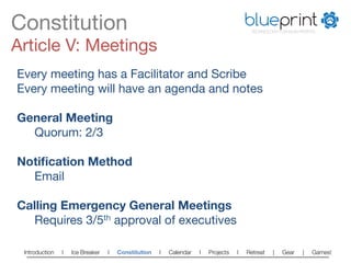 Constitution
                                                                          blueprint
                                                                                        TECHNOLOGY FOR NON-PROFITS



Article V: Meetings
Every meeting has a Facilitator and Scribe
Every meeting will have an agenda and notes

General Meeting
  
Quorum: 2/3

Notiﬁcation Method
  
Email

Calling Emergency General Meetings
  
Requires 3/5th approval of executives

 Introduction   l   Ice Breaker   l   Constitution   l   Calendar   l   Projects   l   Retreat   |   Gear   |   Games!   
 