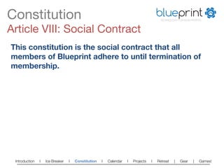 Constitution
                                                                          blueprint
                                                                                        TECHNOLOGY FOR NON-PROFITS



Article VIII: Social Contract
This constitution is the social contract that all
members of Blueprint adhere to until termination of
membership.




 Introduction   l   Ice Breaker   l   Constitution   l   Calendar   l   Projects   l   Retreat   |   Gear   |   Games!   
 