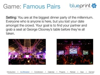 Game: Famous Pairs
                                                                    blueprint
                                                                                         TECHNOLOGY FOR NON-PROFITS




Setting: You are at the biggest dinner party of the millennium.
Everyone who is anyone is here, but you lost your date
amongst the crowd. Your goal is to ﬁnd your partner and
grab a seat at George Clooney’s table before they’re all
taken.




 Introduction   l   Ice Breaker   l   Constitution   l   Calendar   l   Projects   l   Retreat   |   Gear    |   Games!   
 