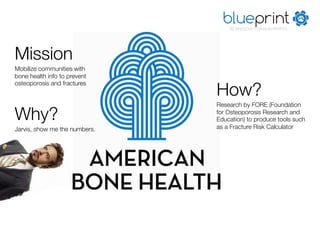 blueprint
                                    TECHNOLOGY FOR NON-PROFITS




Mission
Mobilize communities with
bone health info to prevent

                                How?
osteoporosis and fractures


                                Research by FORE (Foundation

Why?
                           for Osteoporosis Research and
                                Education) to produce tools such
Jarvis, show me the numbers.
   as a Fracture Risk Calculator
 