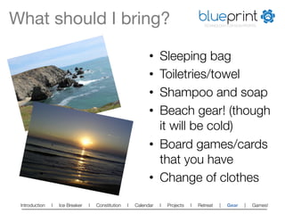 What should I bring?
                                                                  blueprint
                                                                                         TECHNOLOGY FOR NON-PROFITS




                                                               •  Sleeping bag
                                                               •  Toiletries/towel
                                                               •  Shampoo and soap
                                                               •  Beach gear! (though
                                                                  it will be cold)
                                                               •  Board games/cards
                                                                  that you have
                                                               •  Change of clothes
 Introduction   l   Ice Breaker   l   Constitution   l   Calendar   l   Projects   l   Retreat   |   Gear    |   Games!   
 