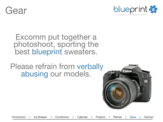 Gear
                                                                                  blueprint
                                                                                         TECHNOLOGY FOR NON-PROFITS




  Excomm put together a
  photoshoot, sporting the
  best blueprint sweaters.
               
 Please refrain from verbally
    abusing our models.




 Introduction   l   Ice Breaker   l   Constitution   l   Calendar   l   Projects   l   Retreat   |   Gear    |   Games!   
 