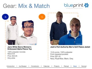 Gear: Mix & Match
                                                                                             blueprint
                                                                                                                 TECHNOLOGY FOR NON-PROFITS




D.	
                                                                       E.	
  




                                          blueprint
                                          TECHNOLOGY FOR NON-PROFITS
                                                                                                                                 blueprint
                                                                                                                                    TECHNOLOGY FOR NON-PROFITS




         Jae’s White Sierra Women's                                                        Josh’s Port Authority Men's Soft Fleece Jacket!
         Embossed Alpha Fleece Top
         100% polyester microtek                                                           13.8-ounce, 100% polyester
         ﬂeece knit
                                                                       Front zippered pockets
         Price: $25.95
                                                                    Price: $21.91
         Only white
                                                                       Navy, Royal Blue, Black, Grey



    Introduction    l   Ice Breaker   l         Constitution           l        Calendar    l   Projects   l   Retreat   |   Gear            |           Games!   
 