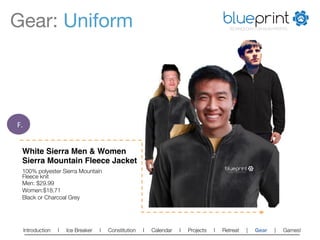 Gear: Uniform
                                                                            blueprint
                                                                                              TECHNOLOGY FOR NON-PROFITS




F.	
  


    White Sierra Men & Women
    Sierra Mountain Fleece Jacket!
                                                                                           blueprint
    100% polyester Sierra Mountain                                                          TECHNOLOGY FOR NON-PROFITS



    Fleece knit
    Men: $29.99
    Women:$18.71
    Black or Charcoal Grey




    Introduction   l   Ice Breaker   l   Constitution   l   Calendar   l   Projects   l   Retreat                        |   Gear   |   Games!   
 