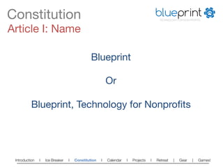Constitution
                                                                          blueprint
                                                                                        TECHNOLOGY FOR NON-PROFITS



Article I: Name

                         Blueprint
                            
                            Or
                            
           Blueprint, Technology for Nonproﬁts




 Introduction   l   Ice Breaker   l   Constitution   l   Calendar   l   Projects   l   Retreat   |   Gear   |   Games!   
 