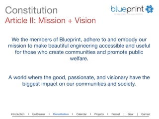 Constitution
                                                                          blueprint
                                                                                        TECHNOLOGY FOR NON-PROFITS



Article II: Mission + Vision

 We the members of Blueprint, adhere to and embody our
mission to make beautiful engineering accessible and useful
  for those who create communities and promote public
                          welfare.
                             
                             
A world where the good, passionate, and visionary have the
      biggest impact on our communities and society.




 Introduction   l   Ice Breaker   l   Constitution   l   Calendar   l   Projects   l   Retreat   |   Gear   |   Games!   
 