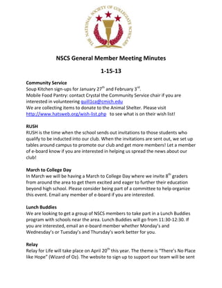 NSCS General Member Meeting Minutes
                                     1-15-13
Community Service
Soup Kitchen sign-ups for January 27th and February 3rd.
Mobile Food Pantry: contact Crystal the Community Service chair if you are
interested in volunteering quill1ca@cmich.edu
We are collecting items to donate to the Animal Shelter. Please visit
http://www.hatsweb.org/wish-list.php to see what is on their wish list!

RUSH
RUSH is the time when the school sends out invitations to those students who
qualify to be inducted into our club. When the invitations are sent out, we set up
tables around campus to promote our club and get more members! Let a member
of e-board know if you are interested in helping us spread the news about our
club!

March to College Day
In March we will be having a March to College Day where we invite 8th graders
from around the area to get them excited and eager to further their education
beyond high school. Please consider being part of a committee to help organize
this event. Email any member of e-board if you are interested.

Lunch Buddies
We are looking to get a group of NSCS members to take part in a Lunch Buddies
program with schools near the area. Lunch Buddies will go from 11:30-12:30. If
you are interested, email an e-board member whether Monday’s and
Wednesday’s or Tuesday’s and Thursday’s work better for you.

Relay
Relay for Life will take place on April 20th this year. The theme is “There’s No Place
like Hope” (Wizard of Oz). The website to sign up to support our team will be sent
 
