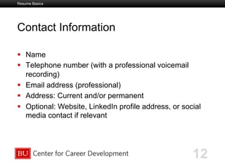 Boston University Slideshow Title Goes Here
Contact Information
  Name
  Telephone number (with a professional voicemail
recording)
  Email address (professional)
  Address: Current and/or permanent
  Optional: Website, LinkedIn profile address, or social
media contact if relevant
12
Resume Basics
 