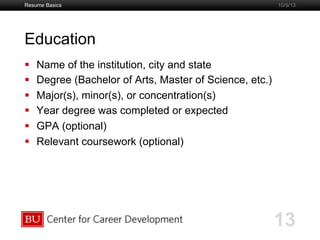 Boston University Slideshow Title Goes Here
Education
  Name of the institution, city and state
  Degree (Bachelor of Arts, Master of Science, etc.)
  Major(s), minor(s), or concentration(s)
  Year degree was completed or expected
  GPA (optional)
  Relevant coursework (optional)
Resume Basics
13
10/9/13
 