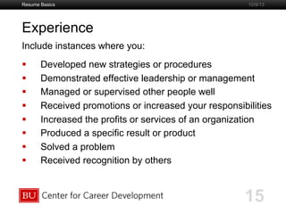 Boston University Slideshow Title Goes Here
Experience
Include instances where you:
  Developed new strategies or procedures
  Demonstrated effective leadership or management
  Managed or supervised other people well
  Received promotions or increased your responsibilities
  Increased the profits or services of an organization
  Produced a specific result or product
  Solved a problem
  Received recognition by others
Resume Basics
15
10/9/13
 