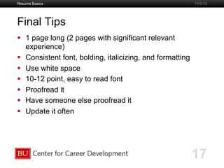 Boston University Slideshow Title Goes Here
Final Tips
  1 page long (2 pages with significant relevant
experience)
  Consistent font, bolding, italicizing, and formatting
  Use white space
  10-12 point, easy to read font
  Proofread it
  Have someone else proofread it
  Update it often
Resume Basics
17
10/9/13
 