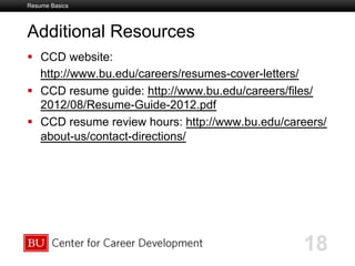 Boston University Slideshow Title Goes Here
Additional Resources
  CCD website:
http://www.bu.edu/careers/resumes-cover-letters/
  CCD resume guide: http://www.bu.edu/careers/files/
2012/08/Resume-Guide-2012.pdf
  CCD resume review hours: http://www.bu.edu/careers/
about-us/contact-directions/
Resume Basics
18
 