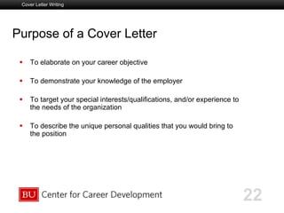 Boston University Slideshow Title Goes Here
Purpose of a Cover Letter
  To elaborate on your career objective
  To demonstrate your knowledge of the employer
  To target your special interests/qualifications, and/or experience to
the needs of the organization
  To describe the unique personal qualities that you would bring to
the position
Cover Letter Writing
22
 