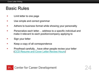 Boston University Slideshow Title Goes Here
Basic Rules
  Limit letter to one page
  Use simple and correct grammar
  Adhere to business format while showing your personality
  Personalize each letter… address to a specific individual and
make it relevant to each position/company applying to
  Sign your letter
  Keep a copy of all correspondence
  Proofread carefully…have other people review your letter
(CCD Resume and Cover Letter Review Hours)
Cover Letter Writing
24
 
