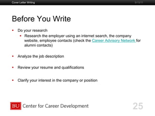 Boston University Slideshow Title Goes Here
Before You Write
  Do your research
  Research the employer using an internet search, the company
website, employee contacts (check the Career Advisory Network for
alumni contacts)
  Analyze the job description
  Review your resume and qualifications
  Clarify your interest in the company or position
Cover Letter Writing
25
9/15/11
 