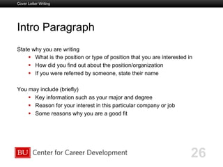 Boston University Slideshow Title Goes Here
Intro Paragraph
State why you are writing
  What is the position or type of position that you are interested in
  How did you find out about the position/organization
  If you were referred by someone, state their name
You may include (briefly)
  Key information such as your major and degree
  Reason for your interest in this particular company or job
  Some reasons why you are a good fit
Cover Letter Writing
26
 